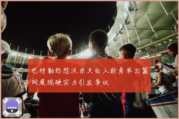 巴特勒怒怼沃尔夫白人新秀单打篮网展现硬实力引发争议