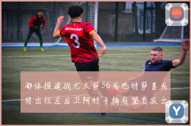 都体报道战尤文萨56或巴特萨基或将出任左后卫阿特卡梅有望首发出战