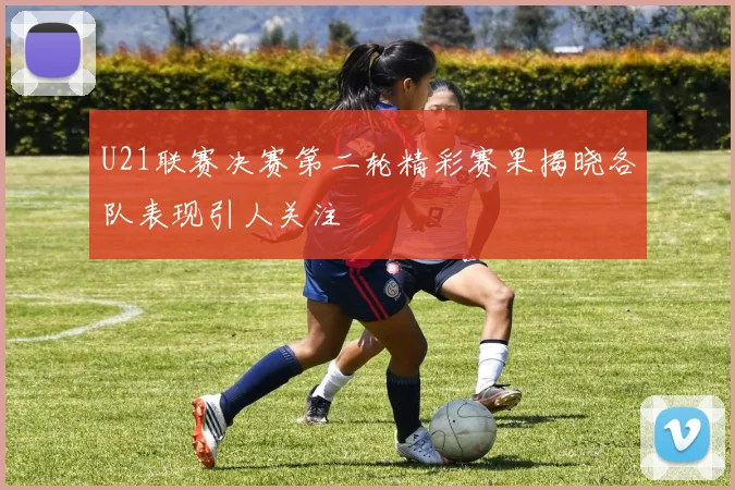 U21联赛决赛第二轮精彩赛果揭晓各队表现引人关注