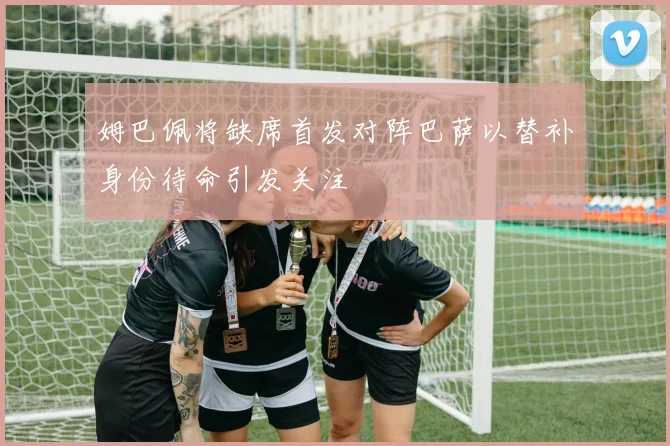 姆巴佩将缺席首发对阵巴萨以替补身份待命引发关注