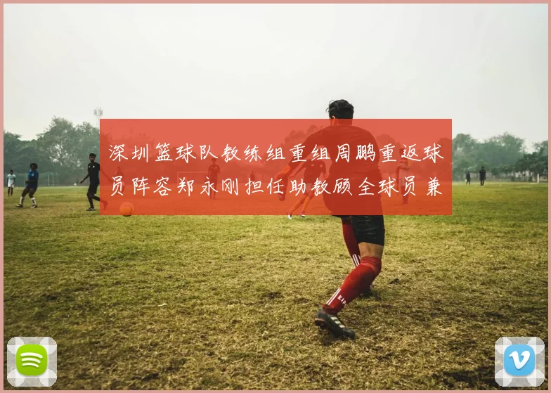 深圳篮球队教练组重组周鹏重返球员阵容郑永刚担任助教顾全球员兼任助教