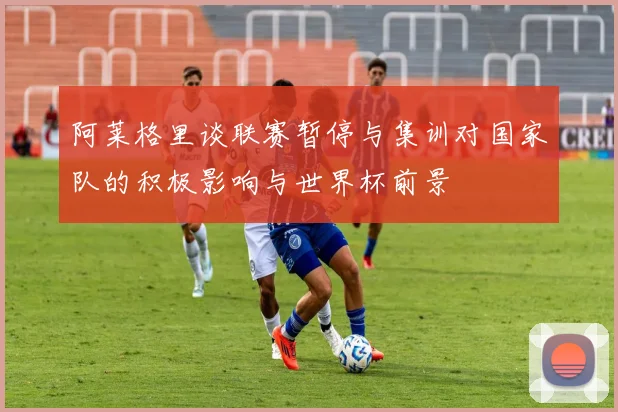阿莱格里谈联赛暂停与集训对国家队的积极影响与世界杯前景