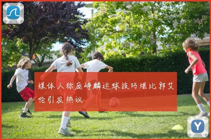 媒体人称庞峥麟运球技巧堪比郭艾伦引发热议