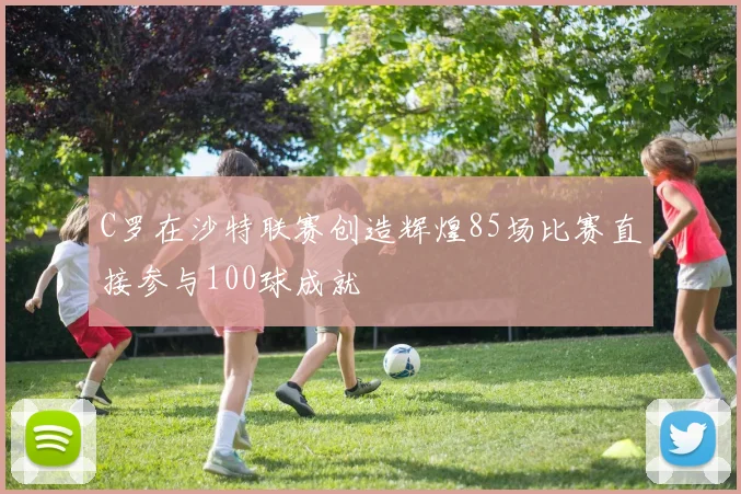 C罗在沙特联赛创造辉煌85场比赛直接参与100球成就