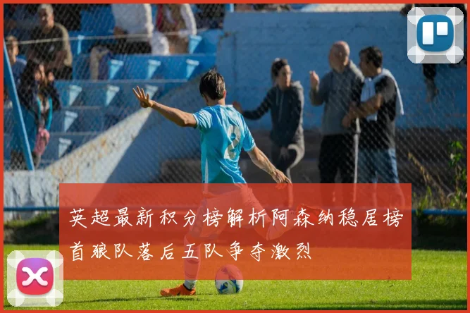 英超最新积分榜解析阿森纳稳居榜首狼队落后五队争夺激烈