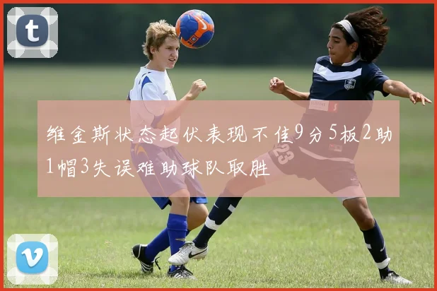 维金斯状态起伏表现不佳9分5板2助1帽3失误难助球队取胜