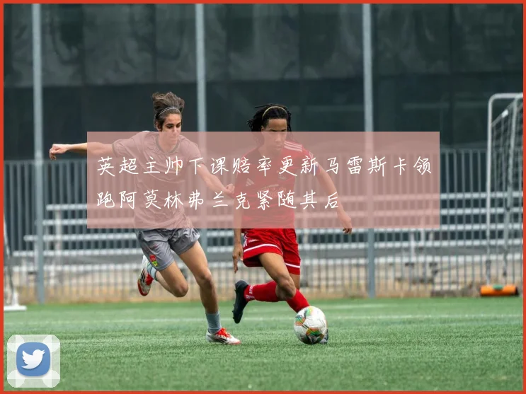 英超主帅下课赔率更新马雷斯卡领跑阿莫林弗兰克紧随其后