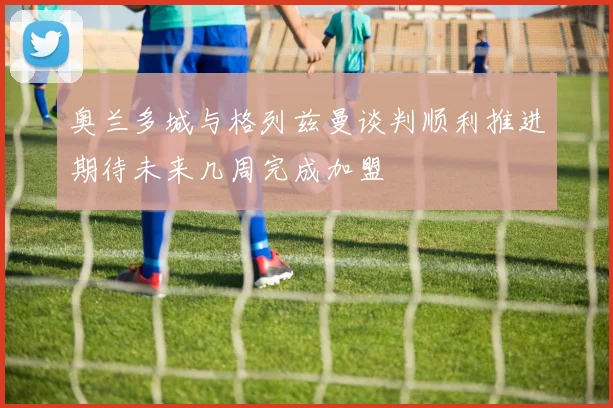 奥兰多城与格列兹曼谈判顺利推进期待未来几周完成加盟
