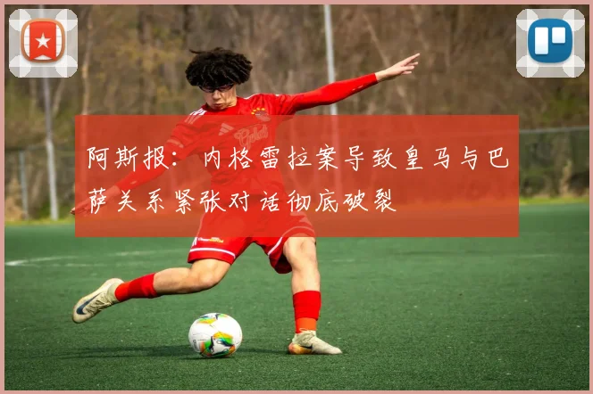 阿斯报：内格雷拉案导致皇马与巴萨关系紧张对话彻底破裂