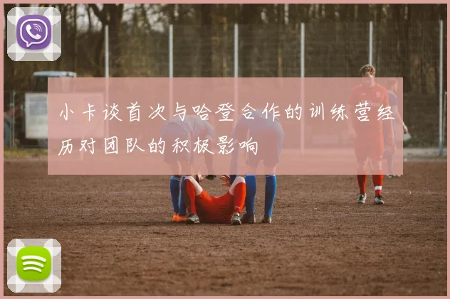 小卡谈首次与哈登合作的训练营经历对团队的积极影响