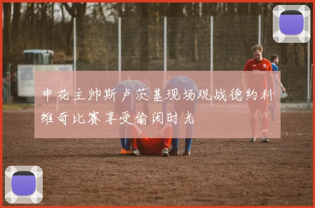 申花主帅斯卢茨基现场观战德约科维奇比赛享受偷闲时光
