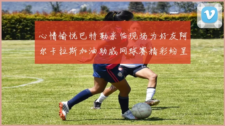 心情愉悦巴特勒亲临现场为好友阿尔卡拉斯加油助威网球赛精彩纷呈