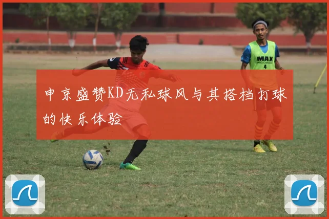 申京盛赞KD无私球风与其搭档打球的快乐体验