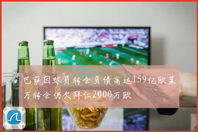 巴萨因球员转会负债高达159亿欧莱万转会仍欠拜仁2000万欧