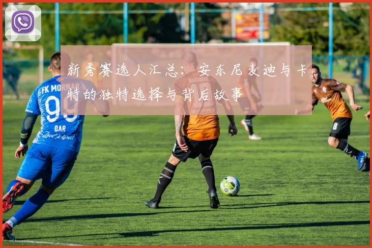 新秀赛选人汇总：安东尼麦迪与卡特的独特选择与背后故事