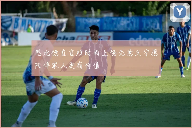 恩比德直言短时间上场无意义宁愿陪伴家人更有价值