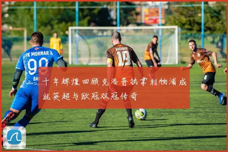 十年辉煌回顾克洛普执掌利物浦成就英超与欧冠双冠传奇