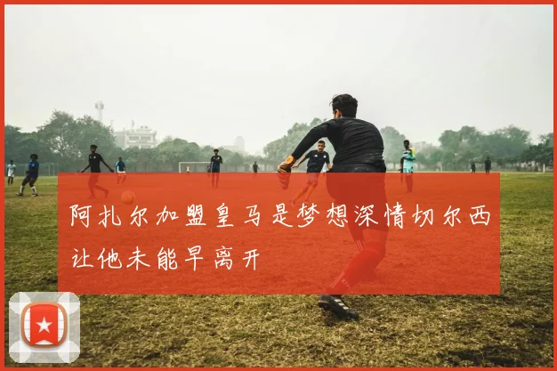阿扎尔加盟皇马是梦想深情切尔西让他未能早离开