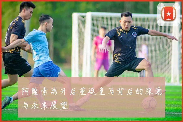 阿隆索离开后重返皇马背后的深意与未来展望