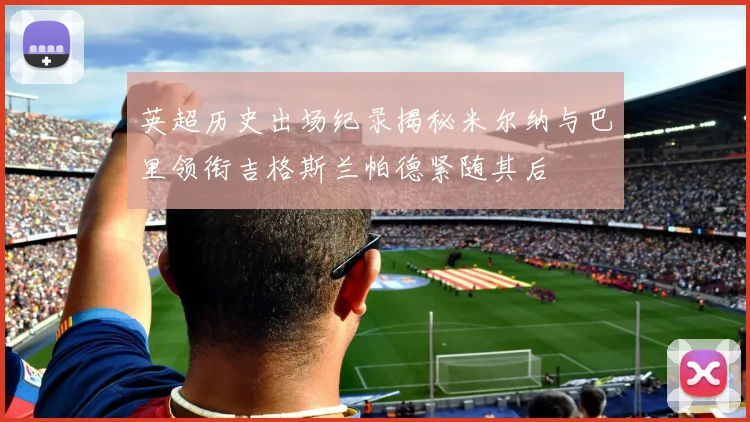 英超历史出场纪录揭秘米尔纳与巴里领衔吉格斯兰帕德紧随其后