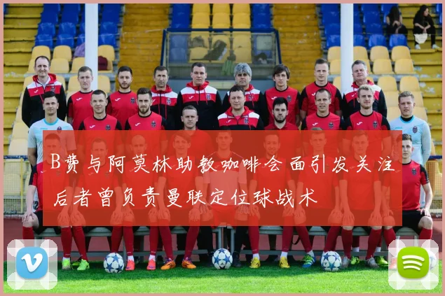 B费与阿莫林助教咖啡会面引发关注后者曾负责曼联定位球战术