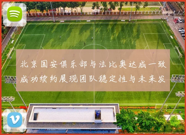 北京国安俱乐部与法比奥达成一致成功续约展现团队稳定性与未来发展潜力