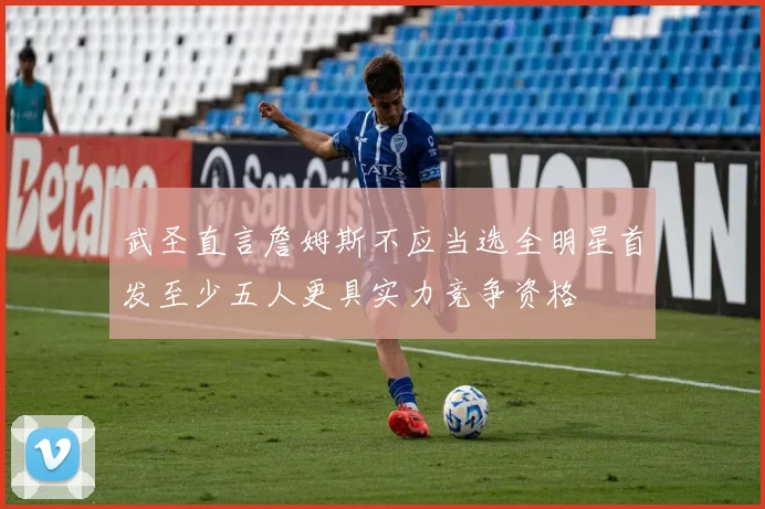 武圣直言詹姆斯不应当选全明星首发至少五人更具实力竞争资格