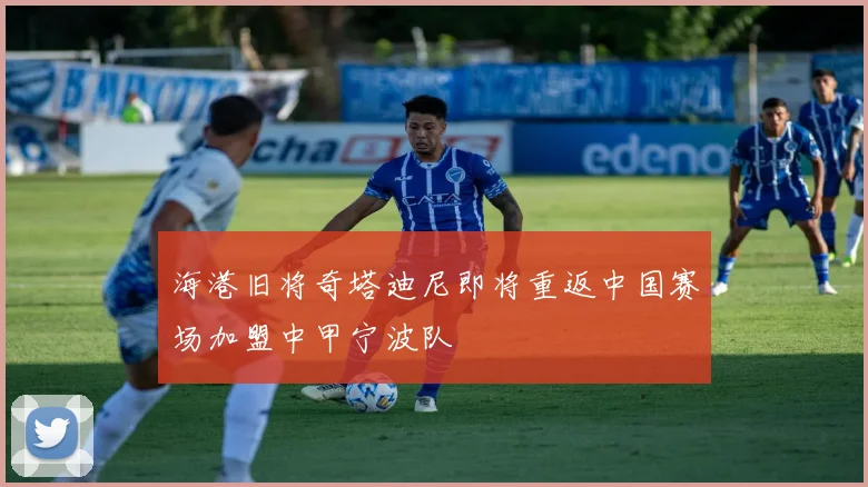 海港旧将奇塔迪尼即将重返中国赛场加盟中甲宁波队