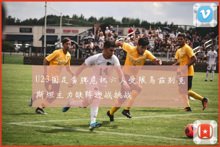 U23国足黄牌危机六人受限乌兹别克斯坦主力缺阵迎战挑战