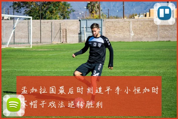 孟加拉国最后时刻追平李小恒加时赛帽子戏法逆转胜利