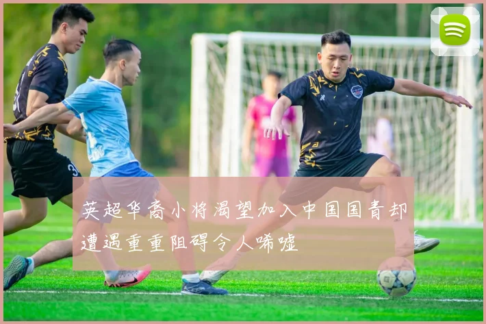 英超华裔小将渴望加入中国国青却遭遇重重阻碍令人唏嘘