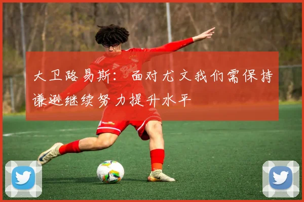 大卫路易斯：面对尤文我们需保持谦逊继续努力提升水平