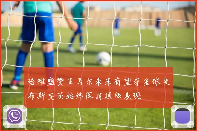 哈维盛赞亚马尔未来有望夺金球奖布斯克茨始终保持顶级表现