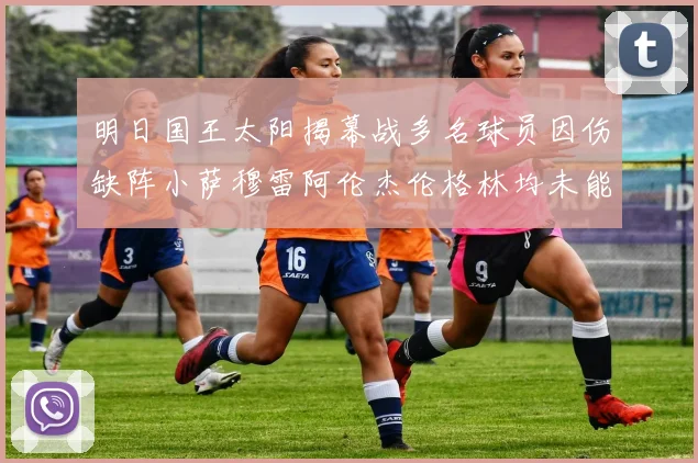 明日国王太阳揭幕战多名球员因伤缺阵小萨穆雷阿伦杰伦格林均未能出战